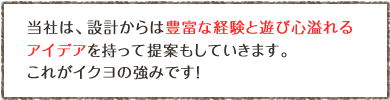 当社では、設計から豊富な経験と遊び心あふれるアイデアを持って提案もしていきます。これがイクヨの強みです!